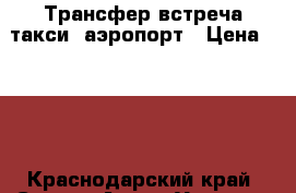 Трансфер встреча такси  аэропорт › Цена ­ 200 - Краснодарский край, Сочи г. Авто » Услуги   